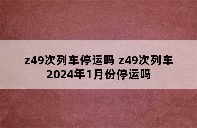 z49次列车停运吗 z49次列车2024年1月份停运吗